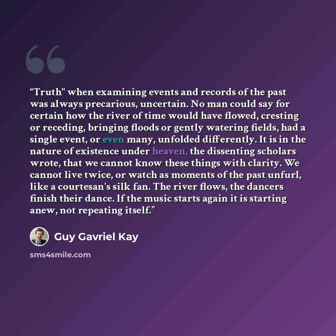 “Truth" when examining events and records of the past was always precarious, uncertain. No man could say for certain how the river of time would have flowed, cresting or receding, bringing floods or gently watering fields, had a single event, or even many, unfolded differently. It is in the nature…” quote by Guy Gavriel Kay