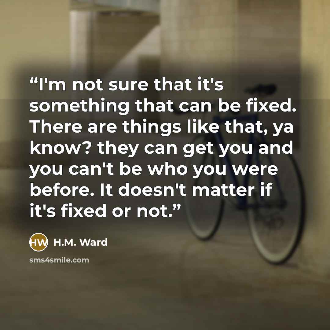 “I'm not sure that it's something that can be fixed. There are things like that, ya know? they can get you and you can't be who you were before. It doesn't matter if it's fixed or not.” quote by H.M. Ward
