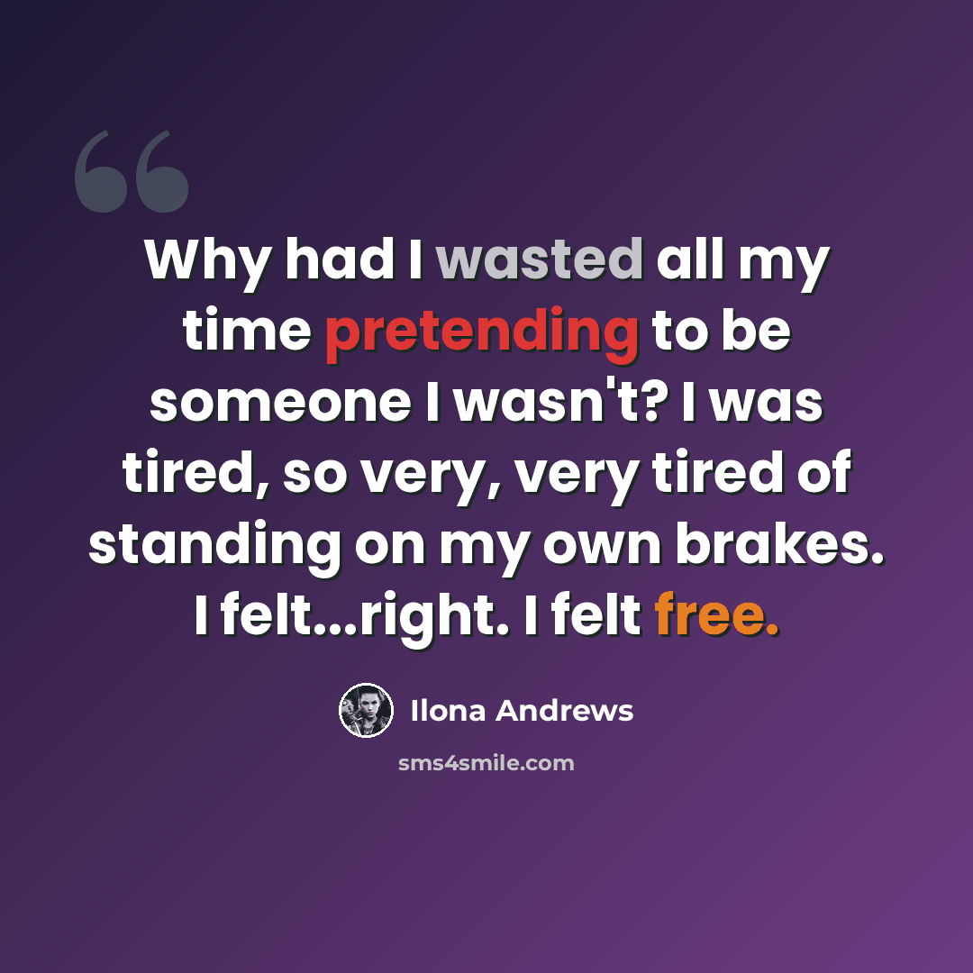 “Why had I wasted all my time pretending to be someone I wasn't? I was tired, so very, very tired of standing on my own brakes. I felt...right. I felt free.” quote by Ilona Andrews