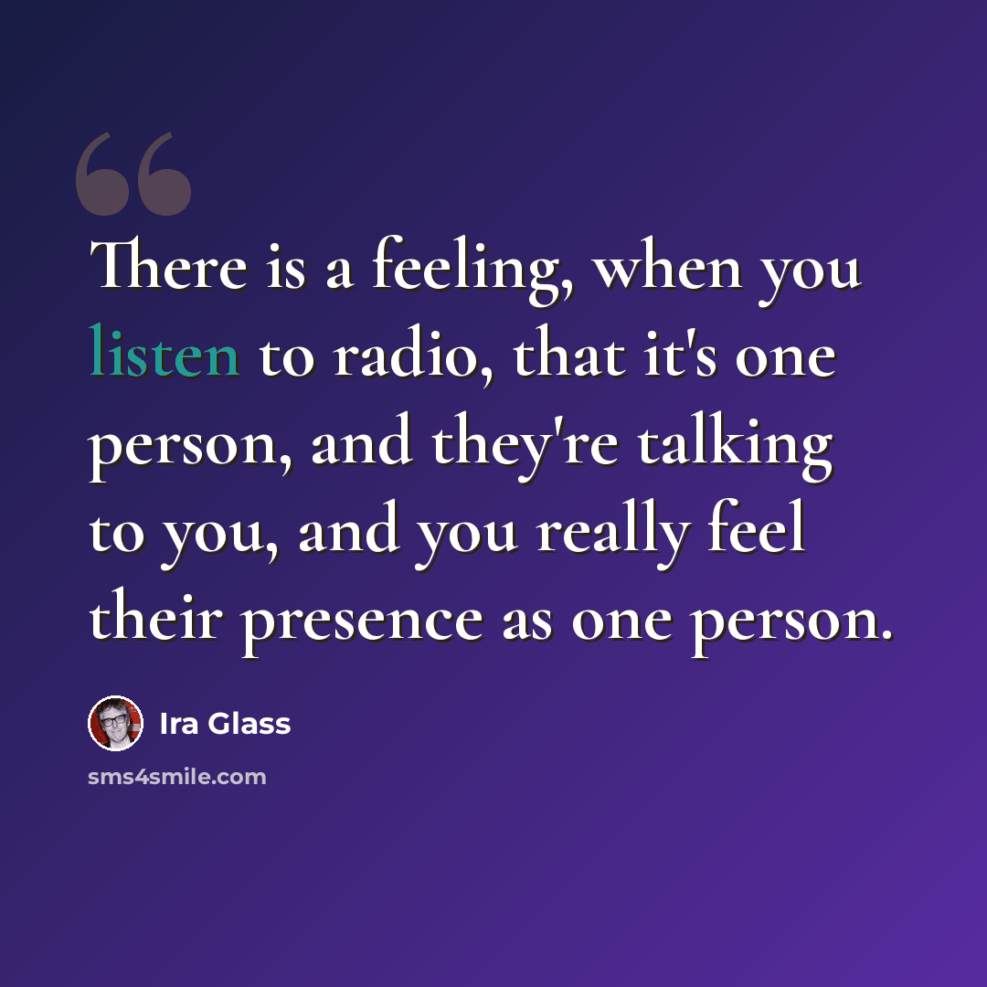 “There is a feeling, when you listen to radio, that it's one person, and they're talking to you, and you really feel their presence as one person.” quote by Ira Glass