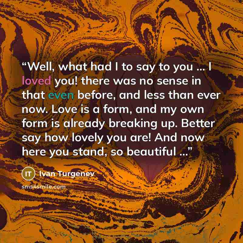 “Well, what had I to say to you ... I loved you! there was no sense in that even before, and less than ever now. Love is a form, and my own form is already breaking up. Better say how lovely you are! And now here you stand, so beautiful ...” quote by Ivan Turgenev