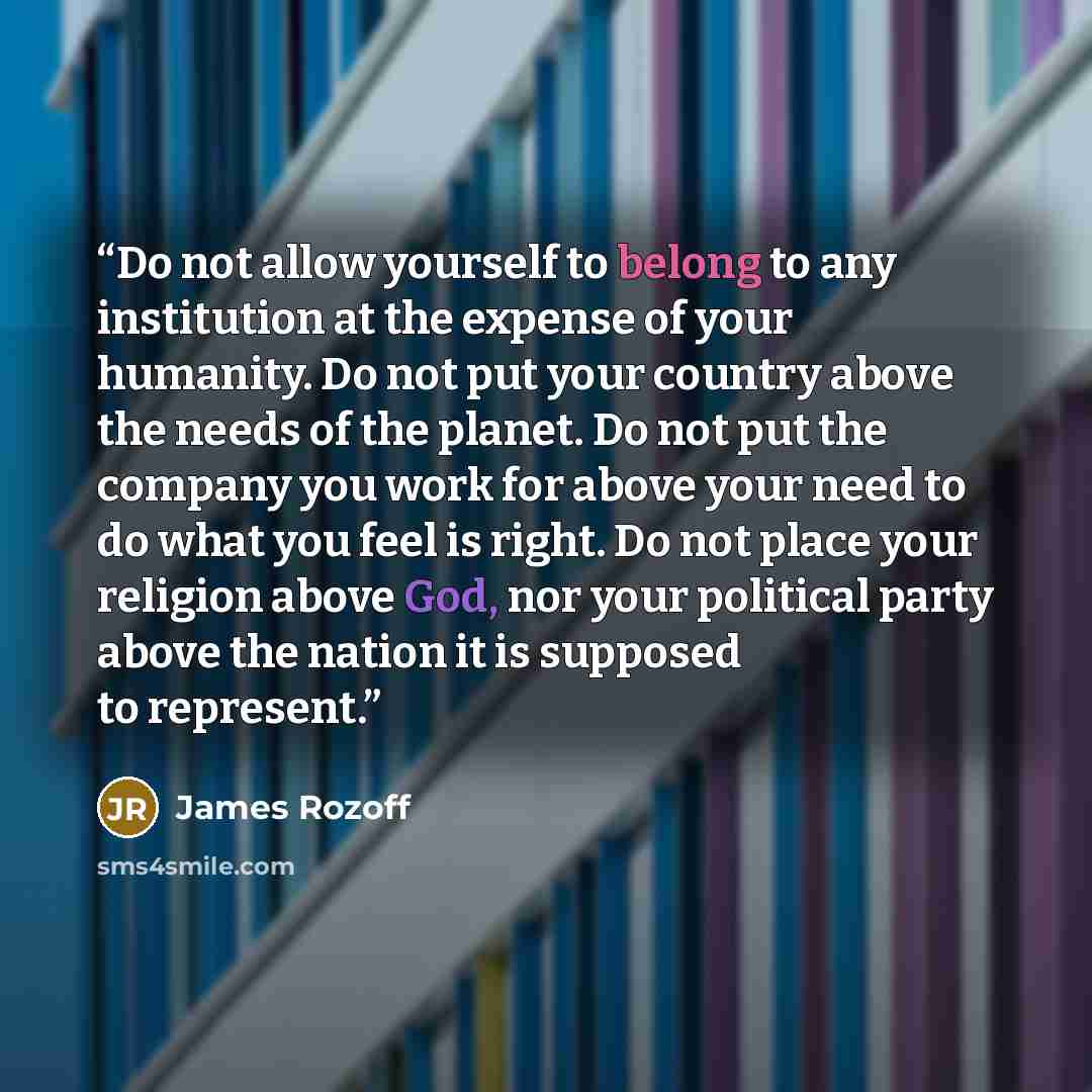 “Do not allow yourself to belong to any institution at the expense of your humanity. Do not put your country above the needs of the planet. Do not put the company you work for above your need to do what you feel is right. Do not place your religion above God, nor your political party above the…” quote by James Rozoff