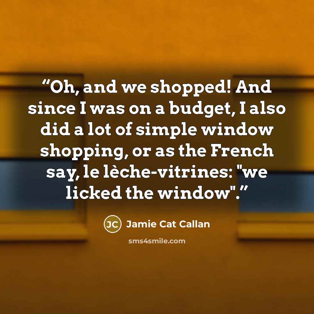 “Oh, and we shopped! And since I was on a budget, I also did a lot of simple window shopping, or as the French say, le lèche-vitrines: "we licked the window".” quote by Jamie Cat Callan