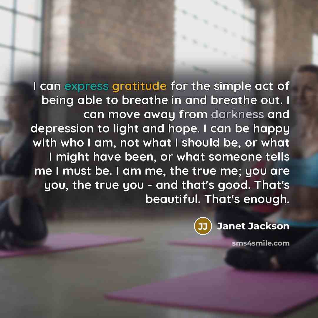 “I can express gratitude for the simple act of being able to breathe in and breathe out. I can move away from darkness and depression to light and hope. I can be happy with who I am, not what I should be, or what I might have been, or what someone tells me I must be. I am me, the true me; you are…” quote by Janet Jackson