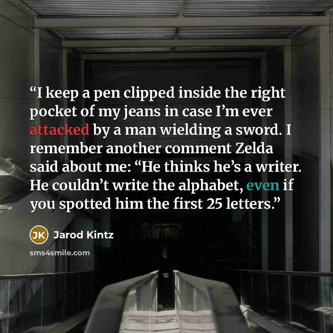 “I keep a pen clipped inside the right pocket of my jeans in case I’m ever attacked by a man wielding a sword. I remember another comment Zelda said about me: “He thinks he’s a writer. He couldn’t write the alphabet, even if you spotted him the first 25 letters.” quote by Jarod Kintz