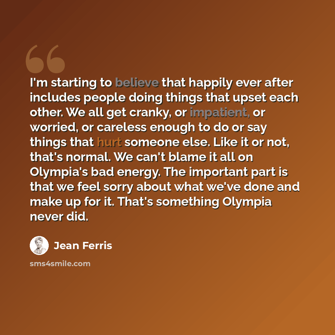 “I'm starting to believe that happily ever after includes people doing things that upset each other. We all get cranky, or impatient, or worried, or careless enough to do or say things that hurt someone else. Like it or not, that's normal. We can't blame it all on Olympia's bad energy. The…” quote by Jean Ferris