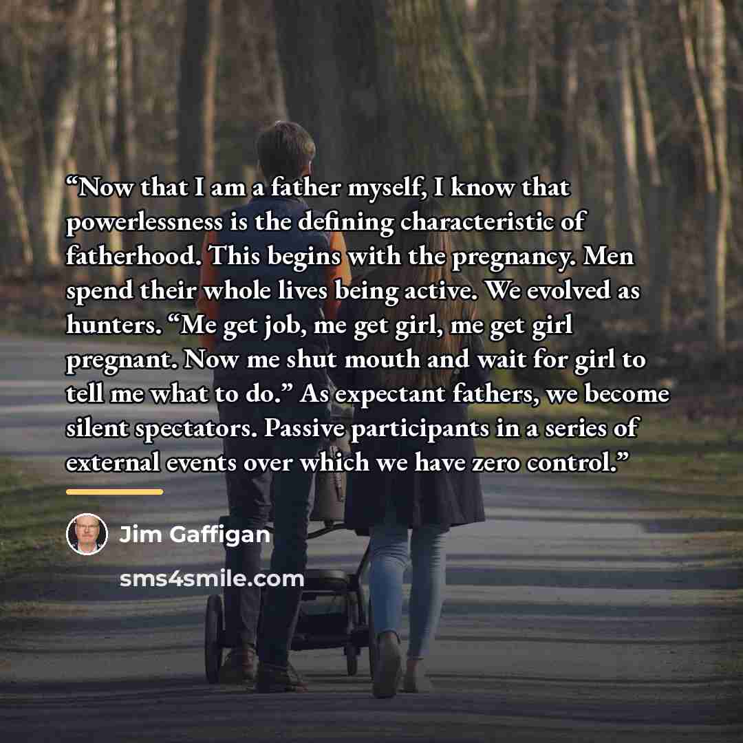 “Now that I am a father myself, I know that powerlessness is the defining characteristic of fatherhood. This begins with the pregnancy. Men spend their whole lives being active. We evolved as hunters. “Me get job, me get girl, me get girl pregnant. Now me shut mouth and wait for girl to tell me…” quote by Jim Gaffigan