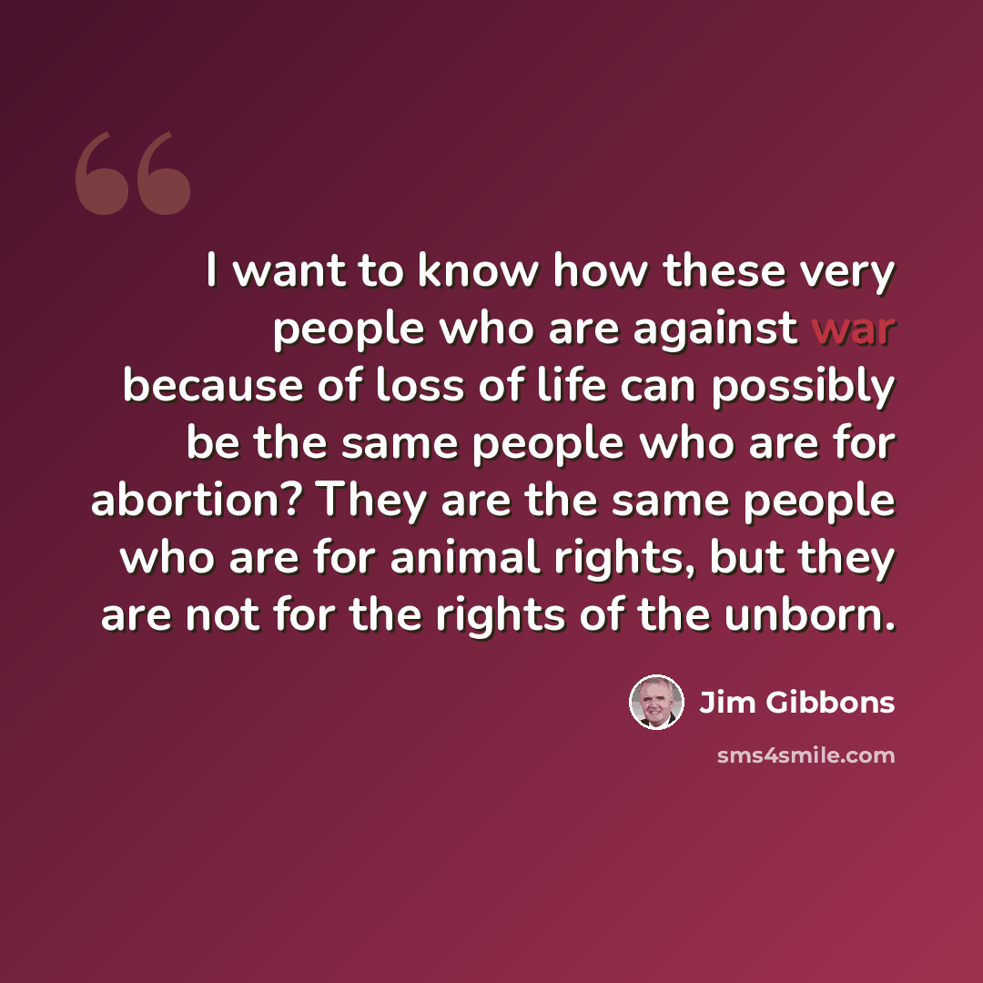 “I want to know how these very people who are against war because of loss of life can possibly be the same people who are for abortion? They are the same people who are for animal rights, but they are not for the rights of the unborn.” quote by Jim Gibbons