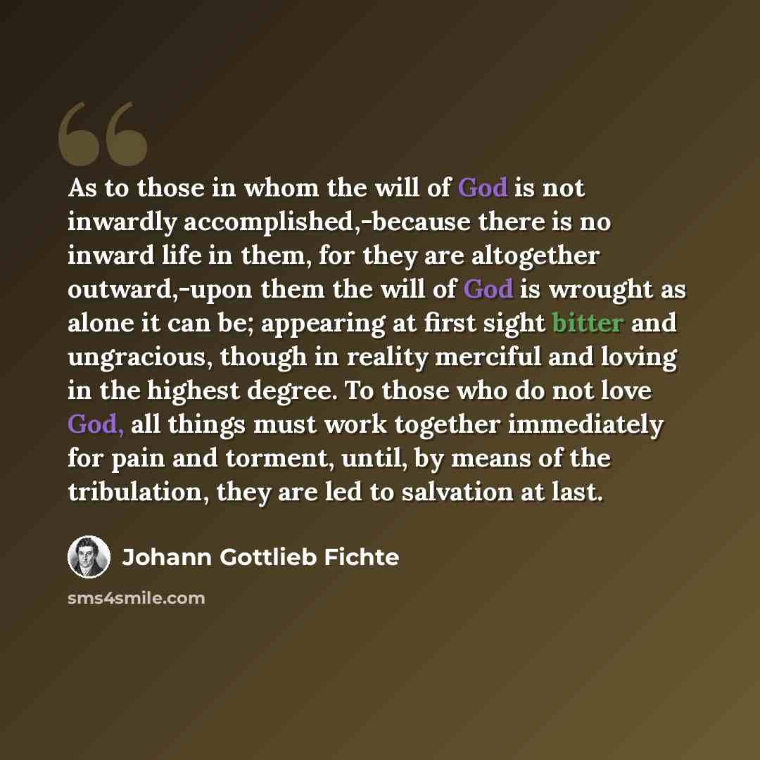 “As to those in whom the will of God is not inwardly accomplished,-because there is no inward life in them, for they are altogether outward,-upon them the will of God is wrought as alone it can be; appearing at first sight bitter and ungracious, though in reality merciful and loving in the highest…” quote by Johann Gottlieb Fichte