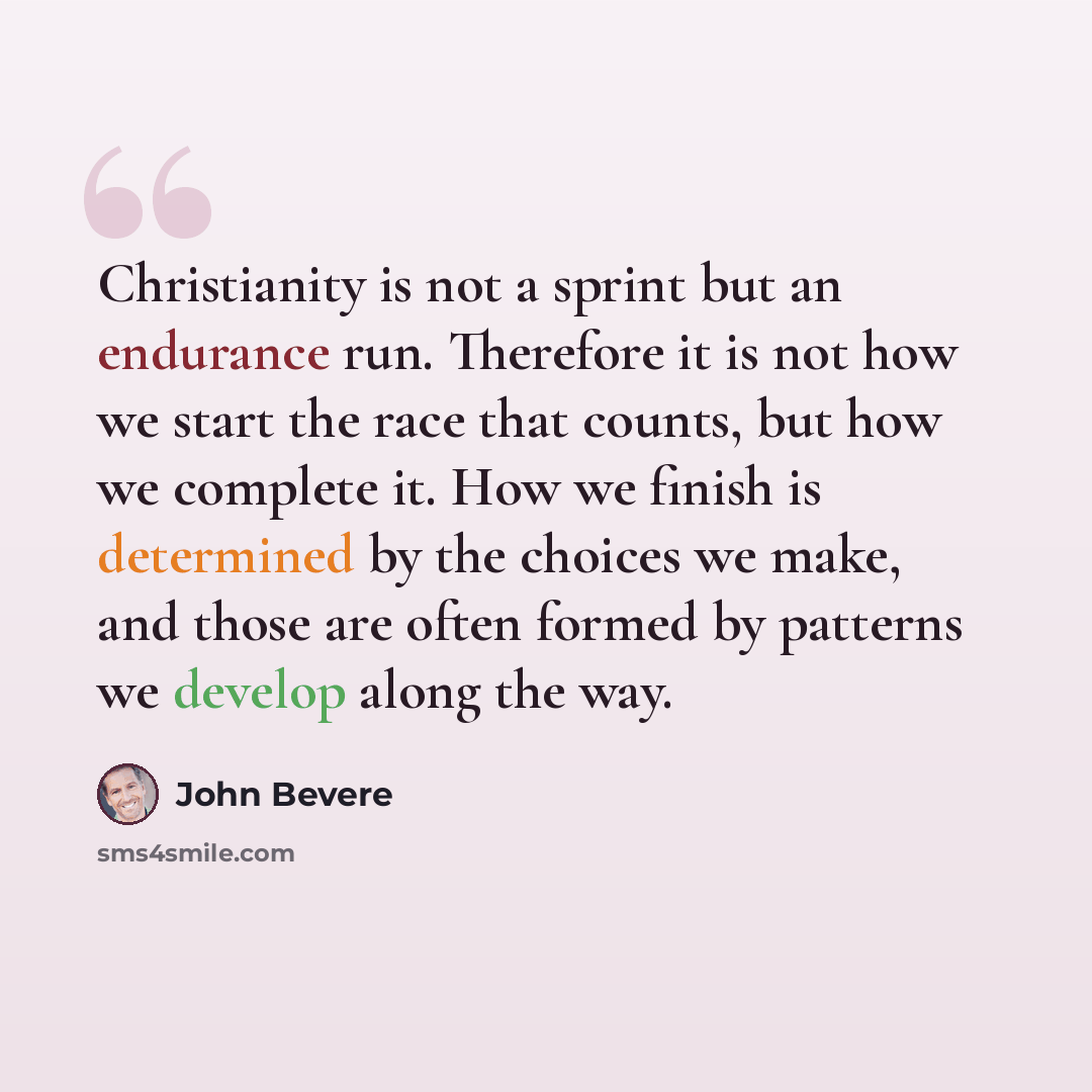 “Christianity is not a sprint but an endurance run. Therefore it is not how we start the race that counts, but how we complete it. How we finish is determined by the choices we make, and those are often formed by patterns we develop along the way.” quote by John Bevere