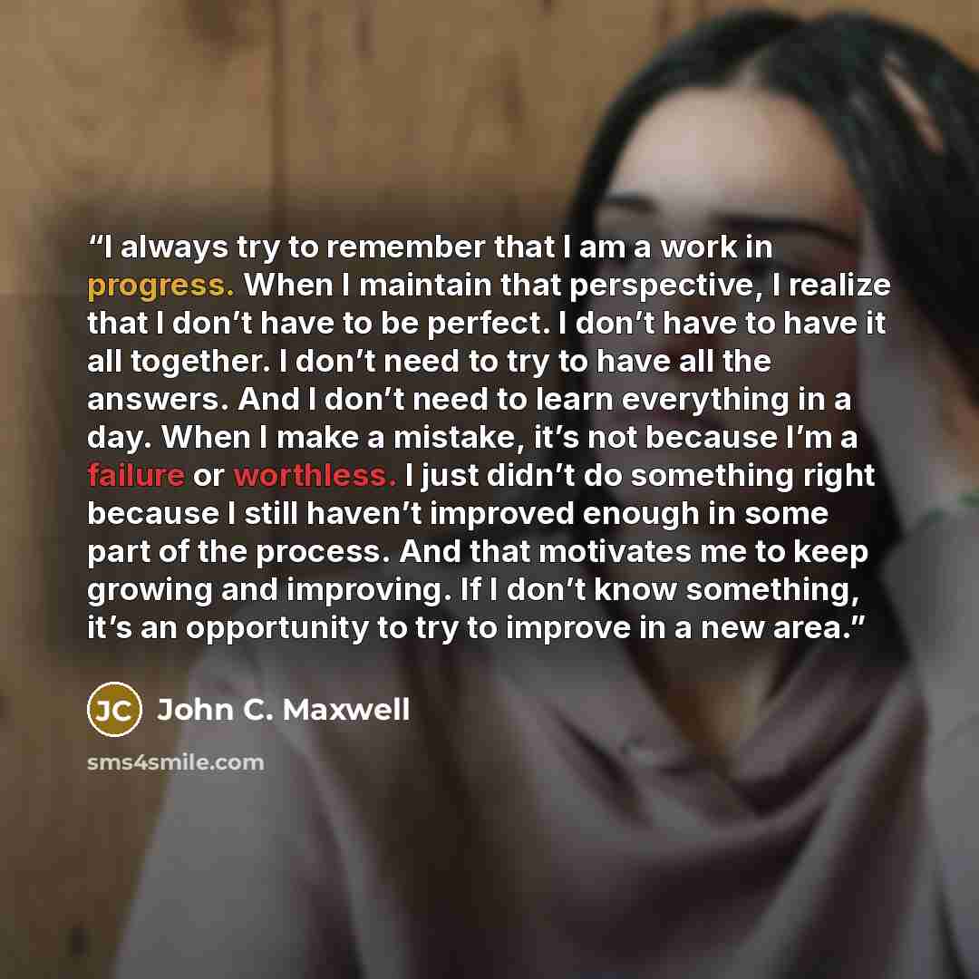 “I always try to remember that I am a work in progress. When I maintain that perspective, I realize that I don’t have to be perfect. I don’t have to have it all together. I don’t need to try to have all the answers. And I don’t need to learn everything in a day. When I make a mistake, it’s not…” quote by John C. Maxwell