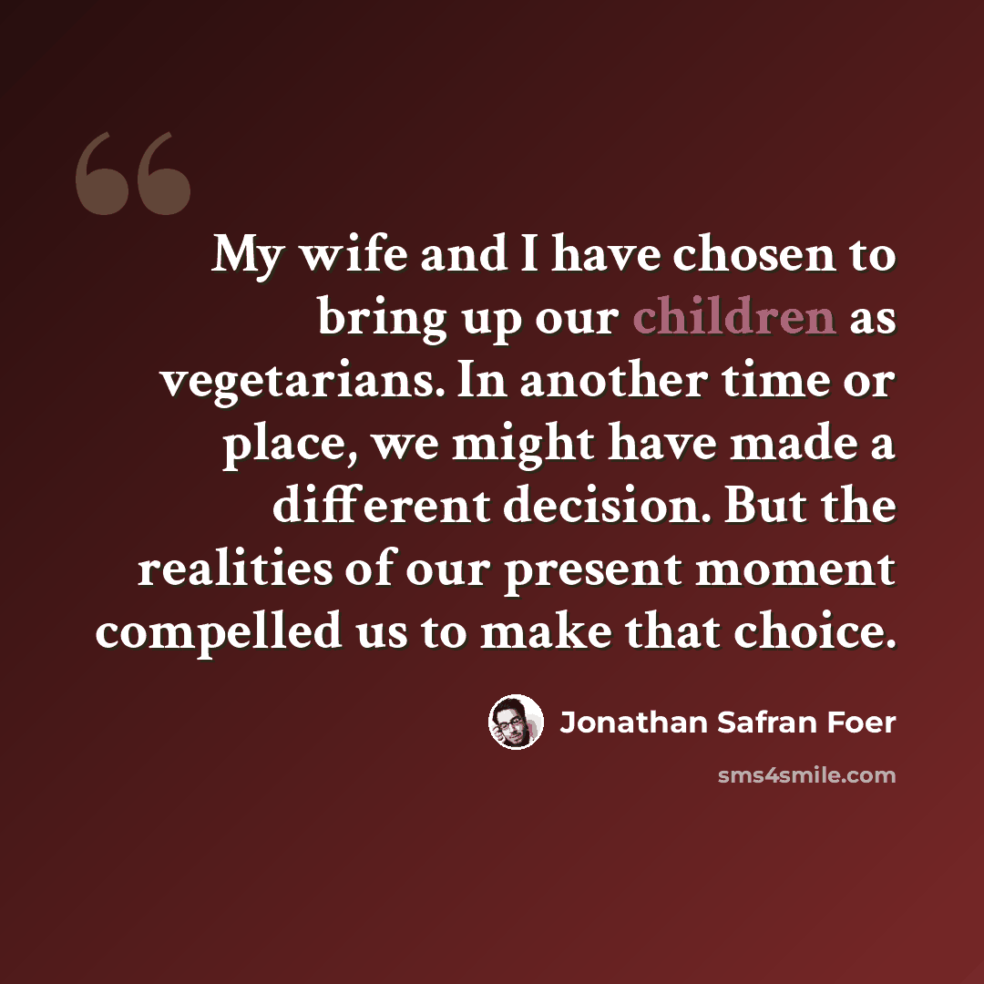 “My wife and I have chosen to bring up our children as vegetarians. In another time or place, we might have made a different decision. But the realities of our present moment compelled us to make that choice.” quote by Jonathan Safran Foer