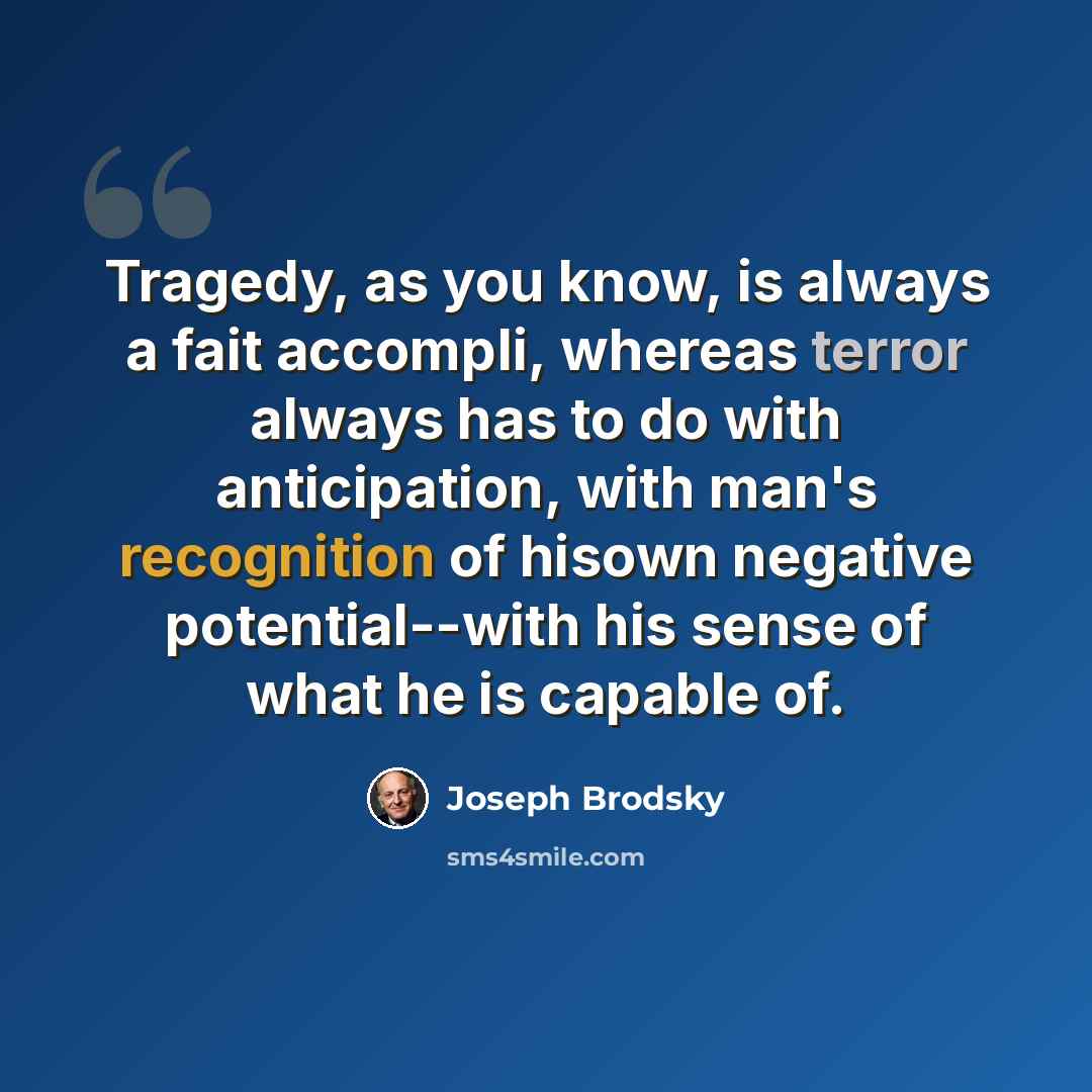 “Tragedy, as you know, is always a fait accompli, whereas terror always has to do with anticipation, with man's recognition of hisown negative potential--with his sense of what he is capable of.” quote by Joseph Brodsky