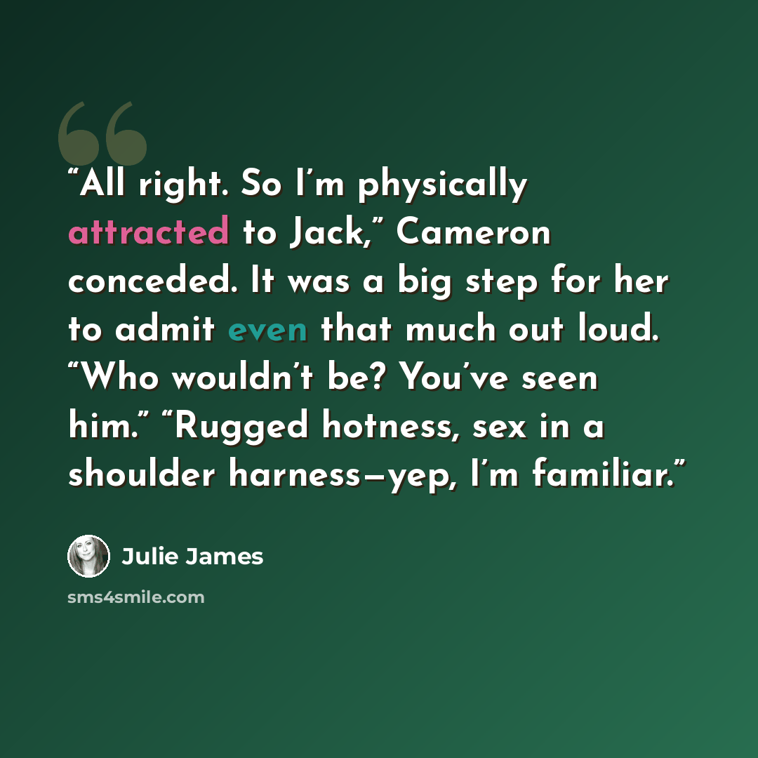 “All right. So I’m physically attracted to Jack,” Cameron conceded. It was a big step for her to admit even that much out loud. “Who wouldn’t be? You’ve seen him.” “Rugged hotness, sex in a shoulder harness—yep, I’m familiar.” quote by Julie James