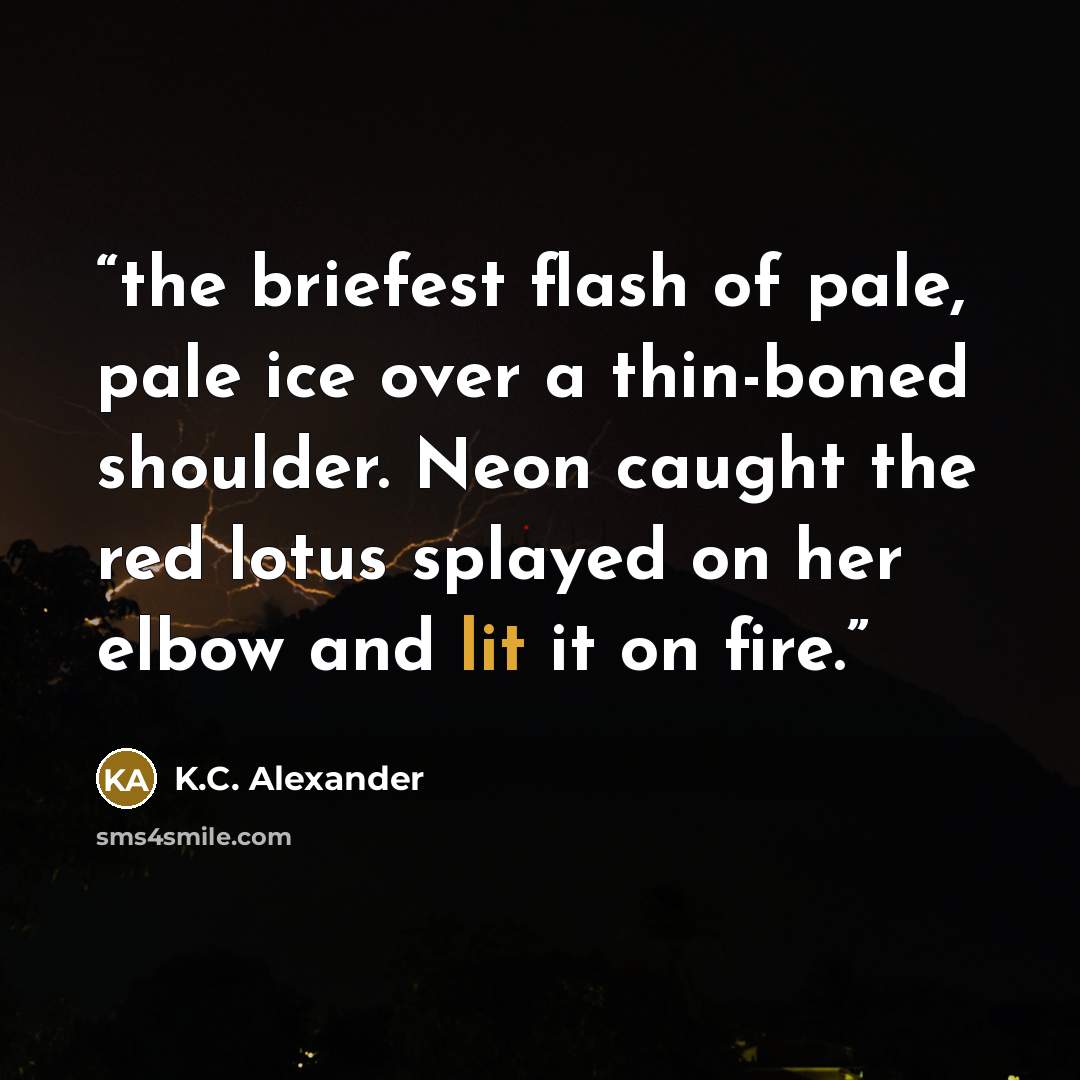 “the briefest flash of pale, pale ice over a thin-boned shoulder. Neon caught the red lotus splayed on her elbow and lit it on fire.” quote by K.C. Alexander