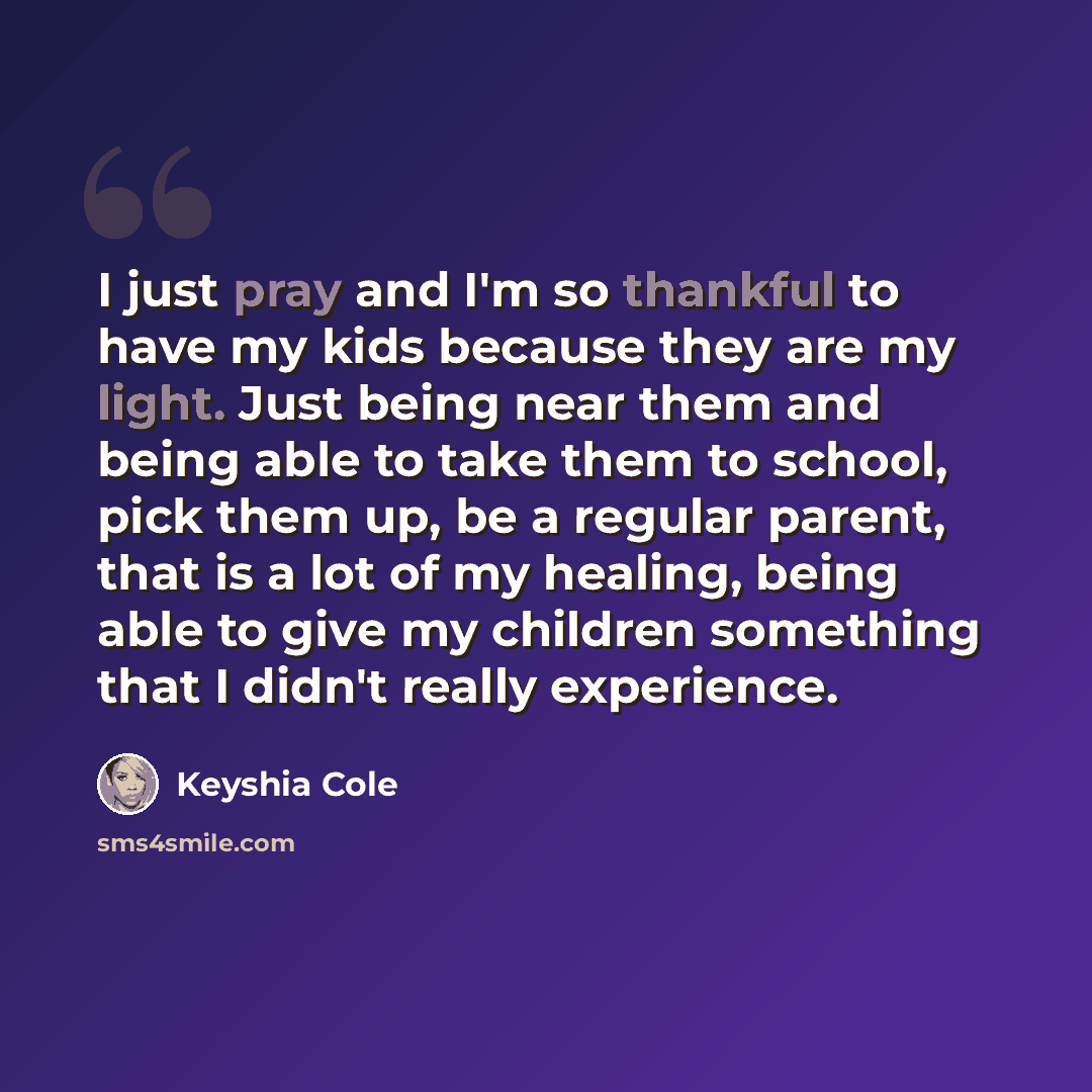 “I just pray and I'm so thankful to have my kids because they are my light. Just being near them and being able to take them to school, pick them up, be a regular parent, that is a lot of my healing, being able to give my children something that I didn't really experience.” quote by Keyshia Cole