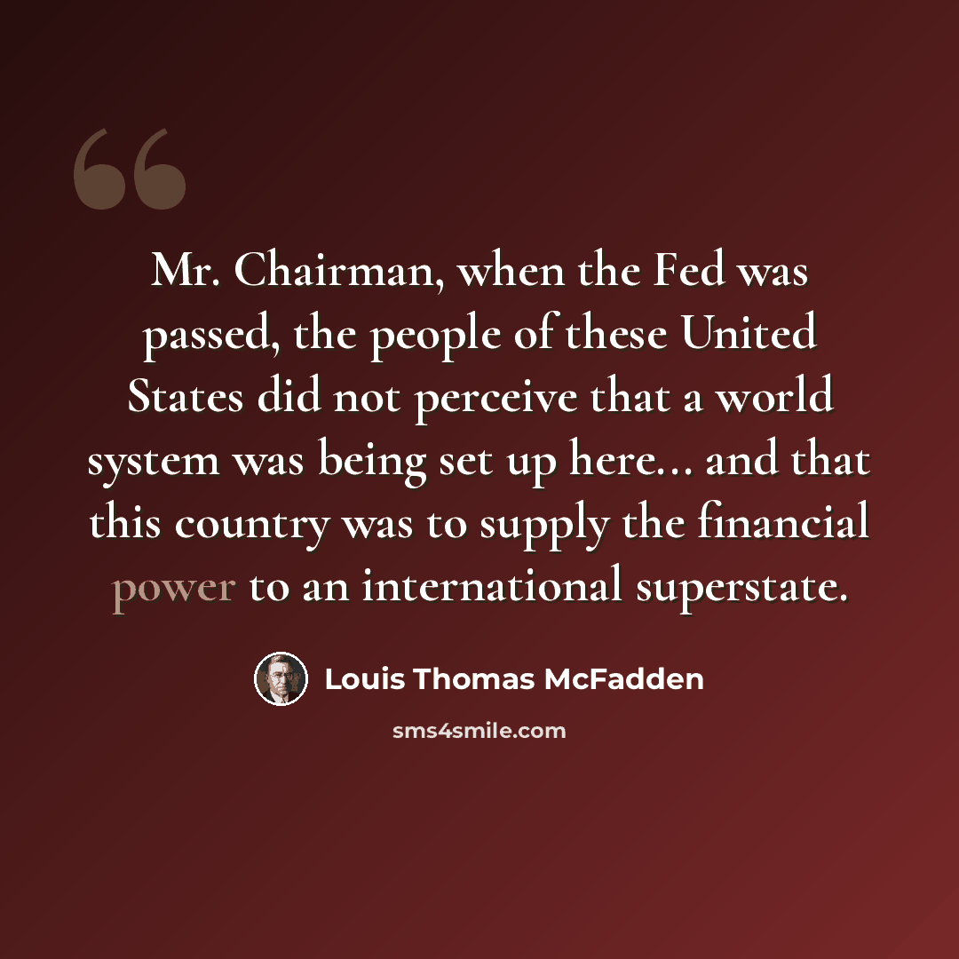 “Mr. Chairman, when the Fed was passed, the people of these United States did not perceive that a world system was being set up here... and that this country was to supply the financial power to an international superstate.” quote by Louis Thomas McFadden