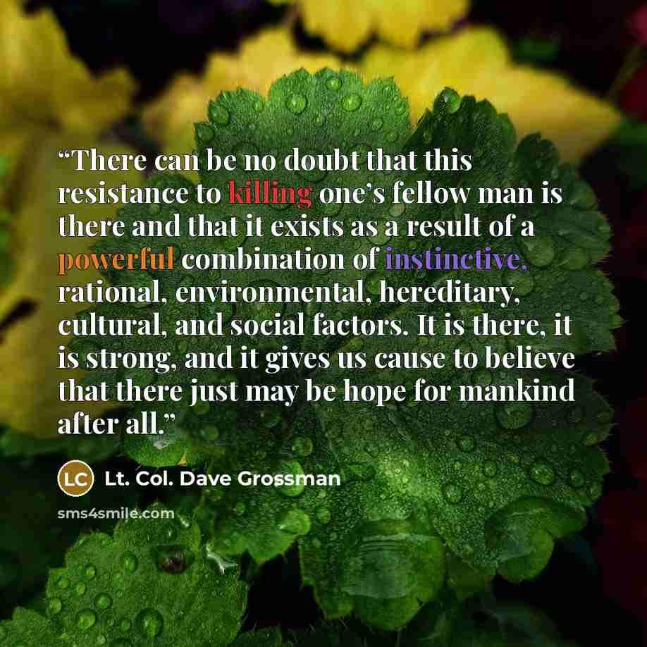 “There can be no doubt that this resistance to killing one’s fellow man is there and that it exists as a result of a powerful combination of instinctive, rational, environmental, hereditary, cultural, and social factors. It is there, it is strong, and it gives us cause to believe that there just…” quote by Lt. Col. Dave Grossman