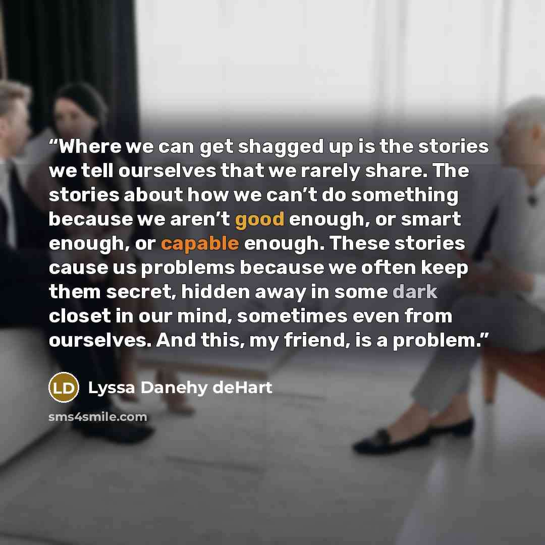 “Where we can get shagged up is the stories we tell ourselves that we rarely share. The stories about how we can’t do something because we aren’t good enough, or smart enough, or capable enough. These stories cause us problems because we often keep them secret, hidden away in some dark closet in…” quote by Lyssa Danehy deHart