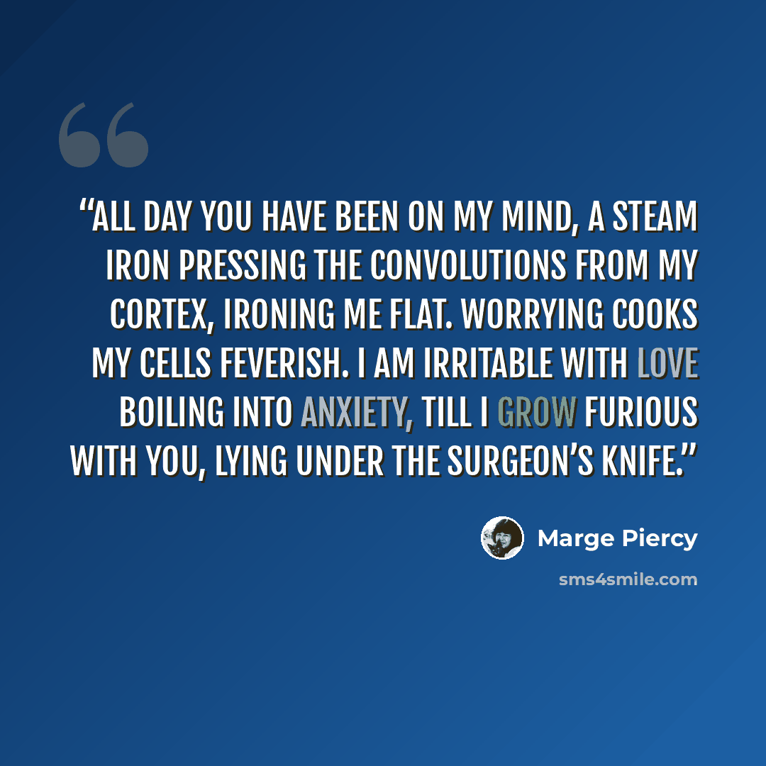 “All day you have been on my mind, a steam iron pressing the convolutions from my cortex, ironing me flat. Worrying cooks my cells feverish. I am irritable with love boiling into anxiety, till I grow furious with you, lying under the surgeon’s knife.” quote by Marge Piercy