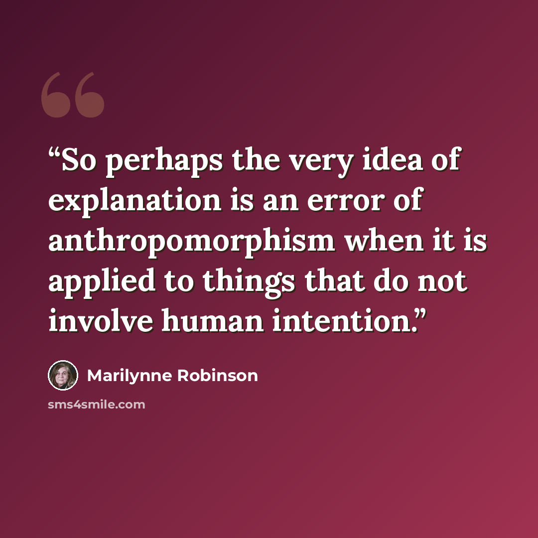 “So perhaps the very idea of explanation is an error of anthropomorphism when it is applied to things that do not involve human intention.” quote by Marilynne Robinson