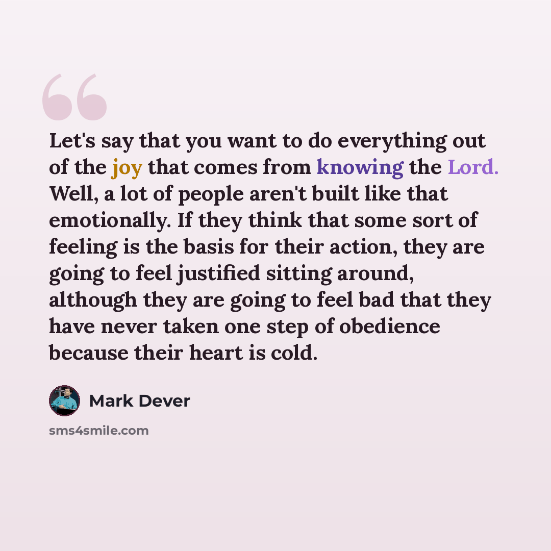 “Let's say that you want to do everything out of the joy that comes from knowing the Lord. Well, a lot of people aren't built like that emotionally. If they think that some sort of feeling is the basis for their action, they are going to feel justified sitting around, although they are going to…” quote by Mark Dever