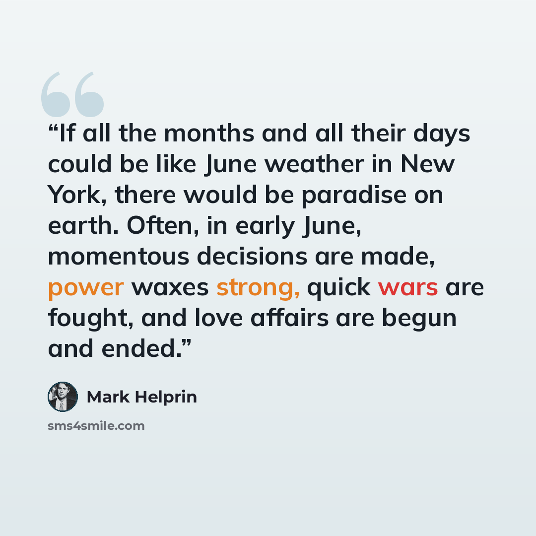 “If all the months and all their days could be like June weather in New York, there would be paradise on earth. Often, in early June, momentous decisions are made, power waxes strong, quick wars are fought, and love affairs are begun and ended.” quote by Mark Helprin