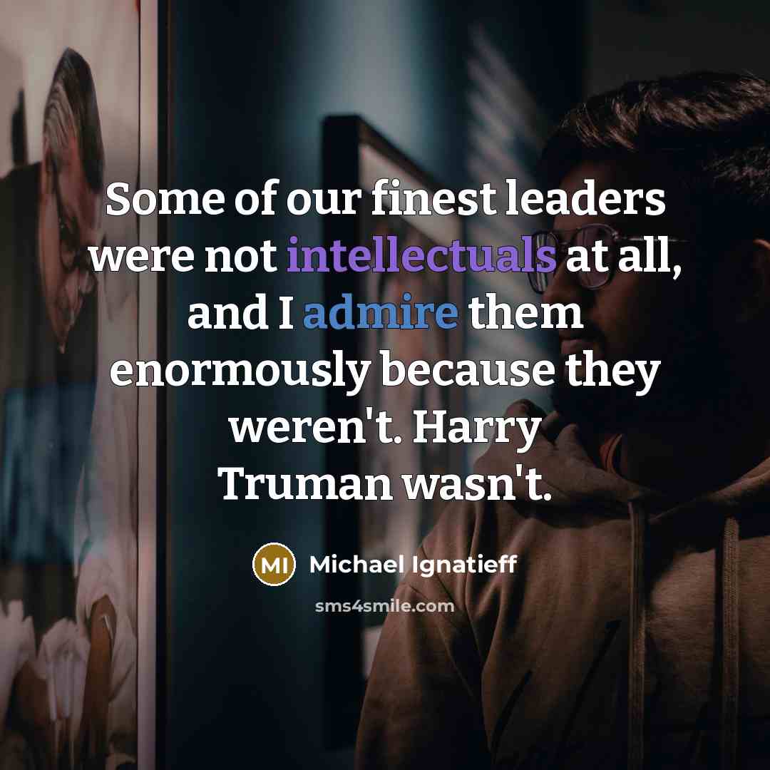 “Some of our finest leaders were not intellectuals at all, and I admire them enormously because they weren't. Harry Truman wasn't.” quote by Michael Ignatieff