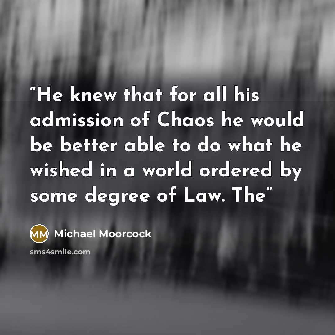 “He knew that for all his admission of Chaos he would be better able to do what he wished in a world ordered by some degree of Law. The” quote by Michael Moorcock