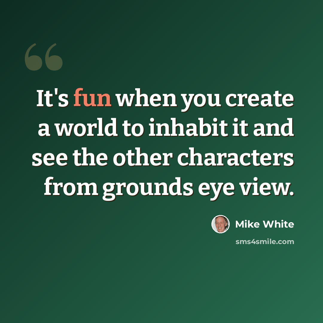 “It's fun when you create a world to inhabit it and see the other characters from grounds eye view.” quote by Mike White