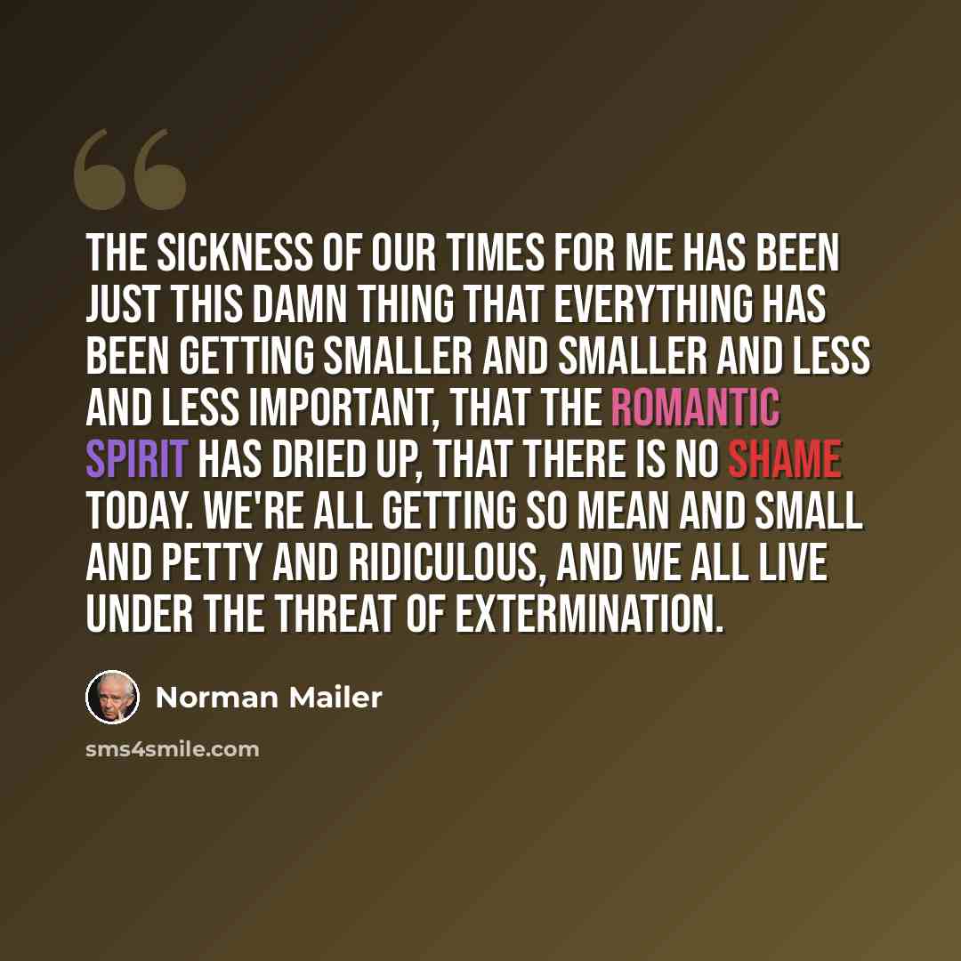 “The sickness of our times for me has been just this damn thing that everything has been getting smaller and smaller and less and less important, that the romantic spirit has dried up, that there is no shame today. We're all getting so mean and small and petty and ridiculous, and we all live under…” quote by Norman Mailer