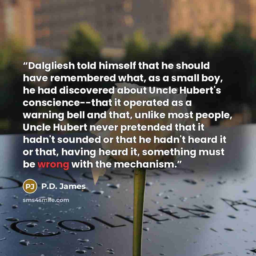 “Dalgliesh told himself that he should have remembered what, as a small boy, he had discovered about Uncle Hubert's conscience--that it operated as a warning bell and that, unlike most people, Uncle Hubert never pretended that it hadn't sounded or that he hadn't heard it or that, having heard it…” quote by P.D. James