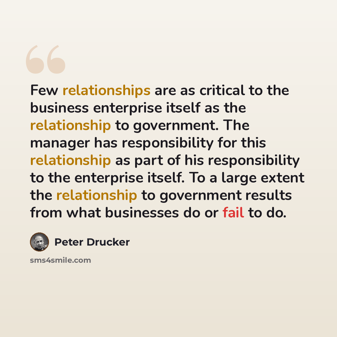 “Few relationships are as critical to the business enterprise itself as the relationship to government. The manager has responsibility for this relationship as part of his responsibility to the enterprise itself. To a large extent the relationship to government results from what businesses do or…” quote by Peter Drucker