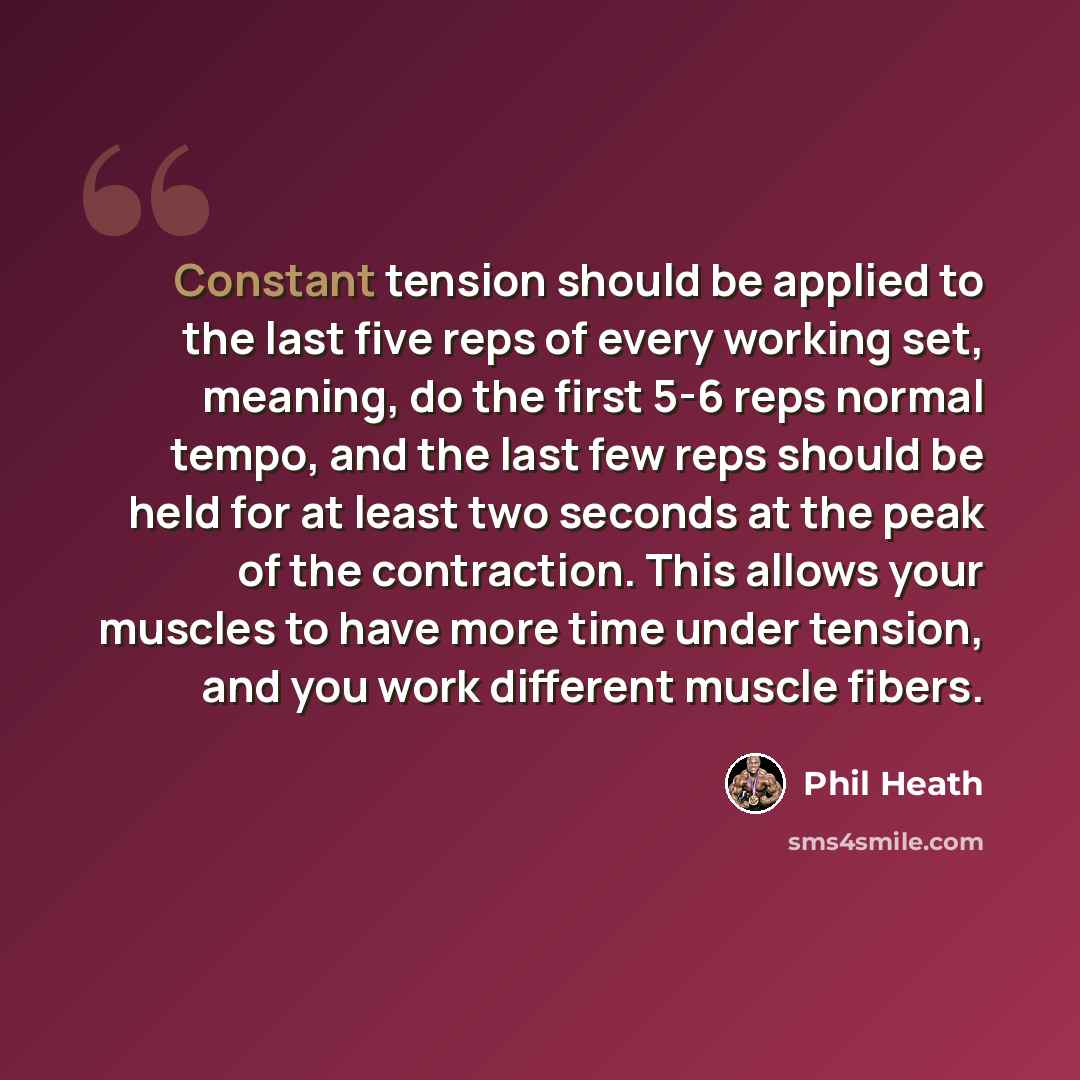 “Constant tension should be applied to the last five reps of every working set, meaning, do the first 5-6 reps normal tempo, and the last few reps should be held for at least two seconds at the peak of the contraction. This allows your muscles to have more time under tension, and you work different…” quote by Phil Heath