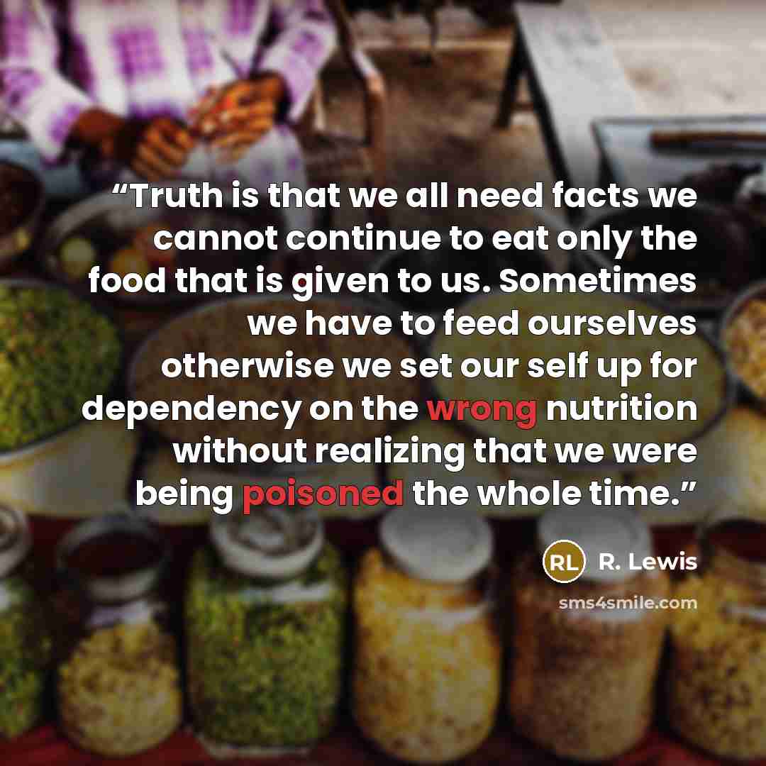 “Truth is that we all need facts we cannot continue to eat only the food that is given to us. Sometimes we have to feed ourselves otherwise we set our self up for dependency on the wrong nutrition without realizing that we were being poisoned the whole time.” quote by R. Lewis