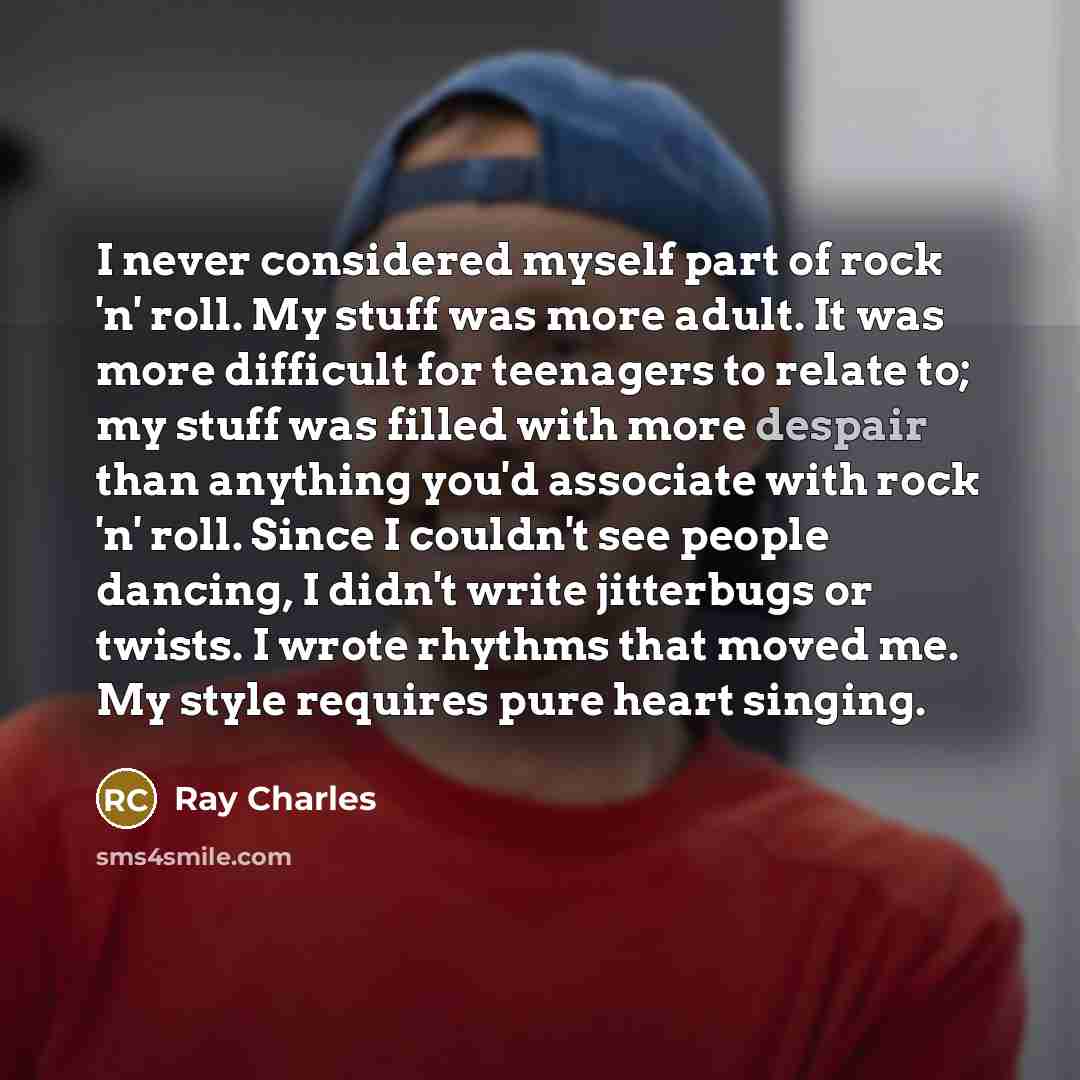 “I never considered myself part of rock 'n' roll. My stuff was more adult. It was more difficult for teenagers to relate to; my stuff was filled with more despair than anything you'd associate with rock 'n' roll. Since I couldn't see people dancing, I didn't write jitterbugs or twists. I wrote…” quote by Ray Charles