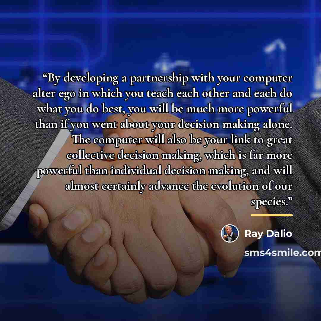 “By developing a partnership with your computer alter ego in which you teach each other and each do what you do best, you will be much more powerful than if you went about your decision making alone. The computer will also be your link to great collective decision making, which is far more powerful…” quote by Ray Dalio