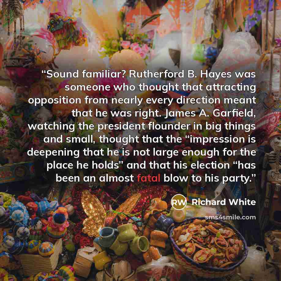 “Sound familiar? Rutherford B. Hayes was someone who thought that attracting opposition from nearly every direction meant that he was right. James A. Garfield, watching the president flounder in big things and small, thought that the “impression is deepening that he is not large enough for the…” quote by Richard White