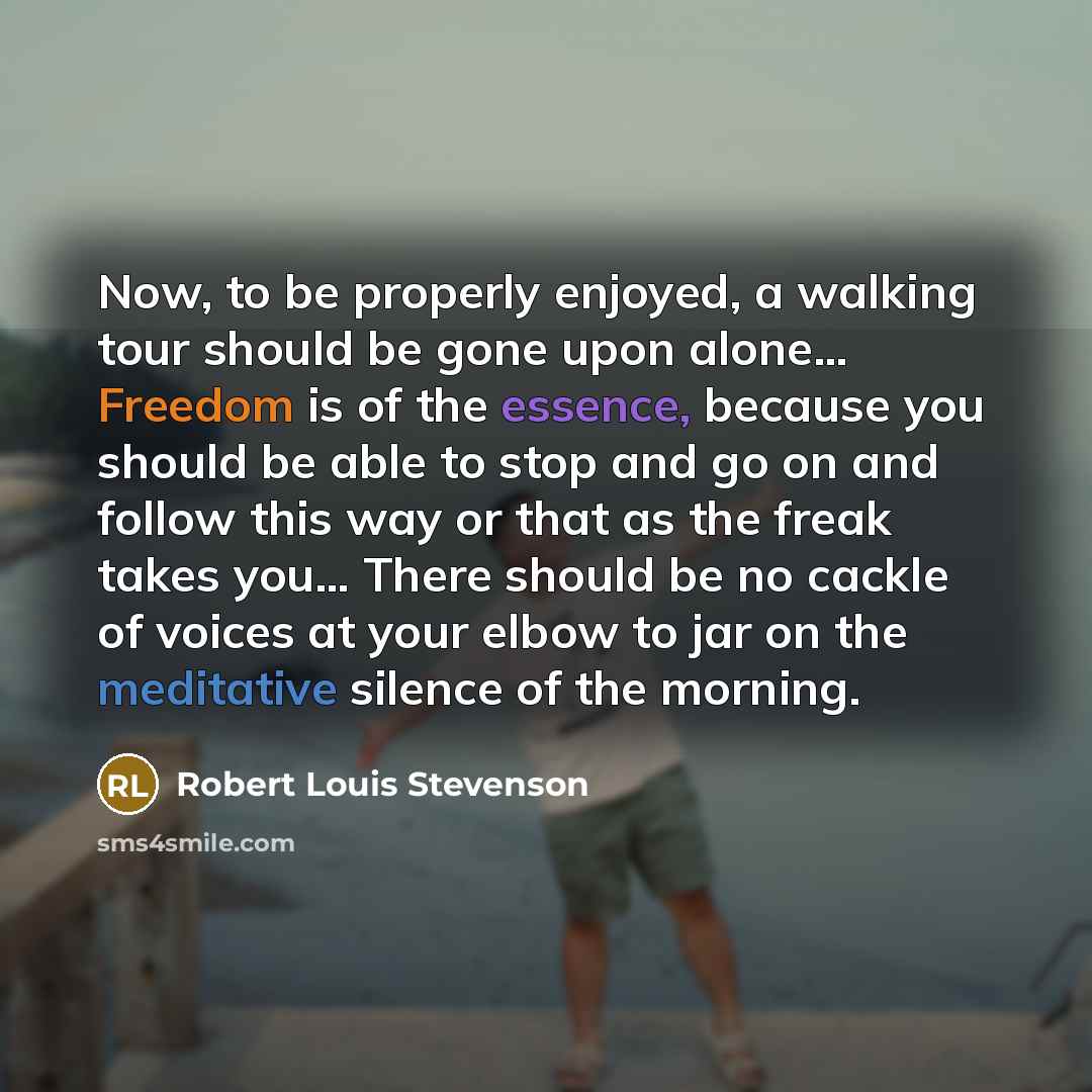 “Now, to be properly enjoyed, a walking tour should be gone upon alone… Freedom is of the essence, because you should be able to stop and go on and follow this way or that as the freak takes you… There should be no cackle of voices at your elbow to jar on the meditative silence of the morning.” quote by Robert Louis Stevenson