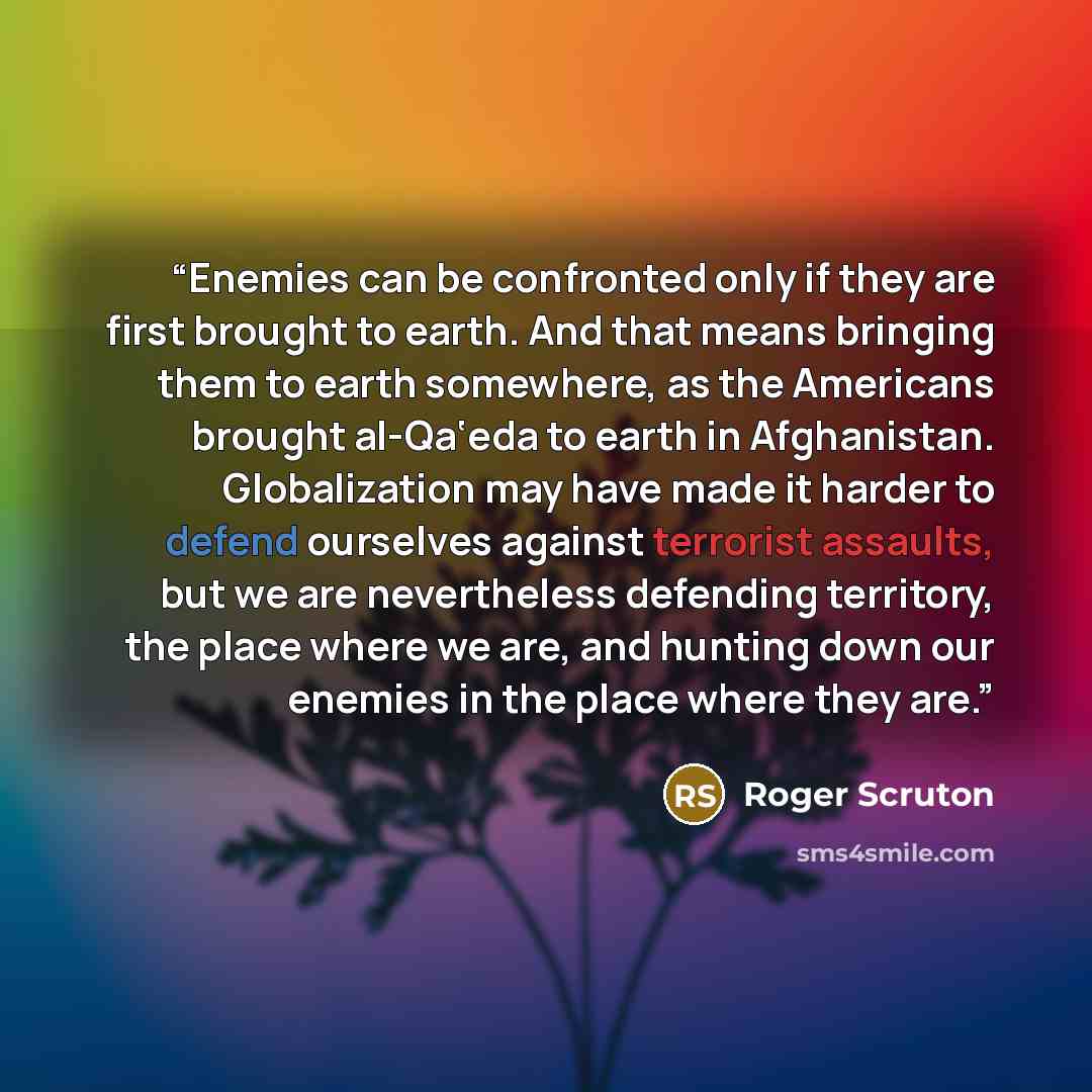 “Enemies can be confronted only if they are first brought to earth. And that means bringing them to earth somewhere, as the Americans brought al-Qa‘eda to earth in Afghanistan. Globalization may have made it harder to defend ourselves against terrorist assaults, but we are nevertheless defending…” quote by Roger Scruton