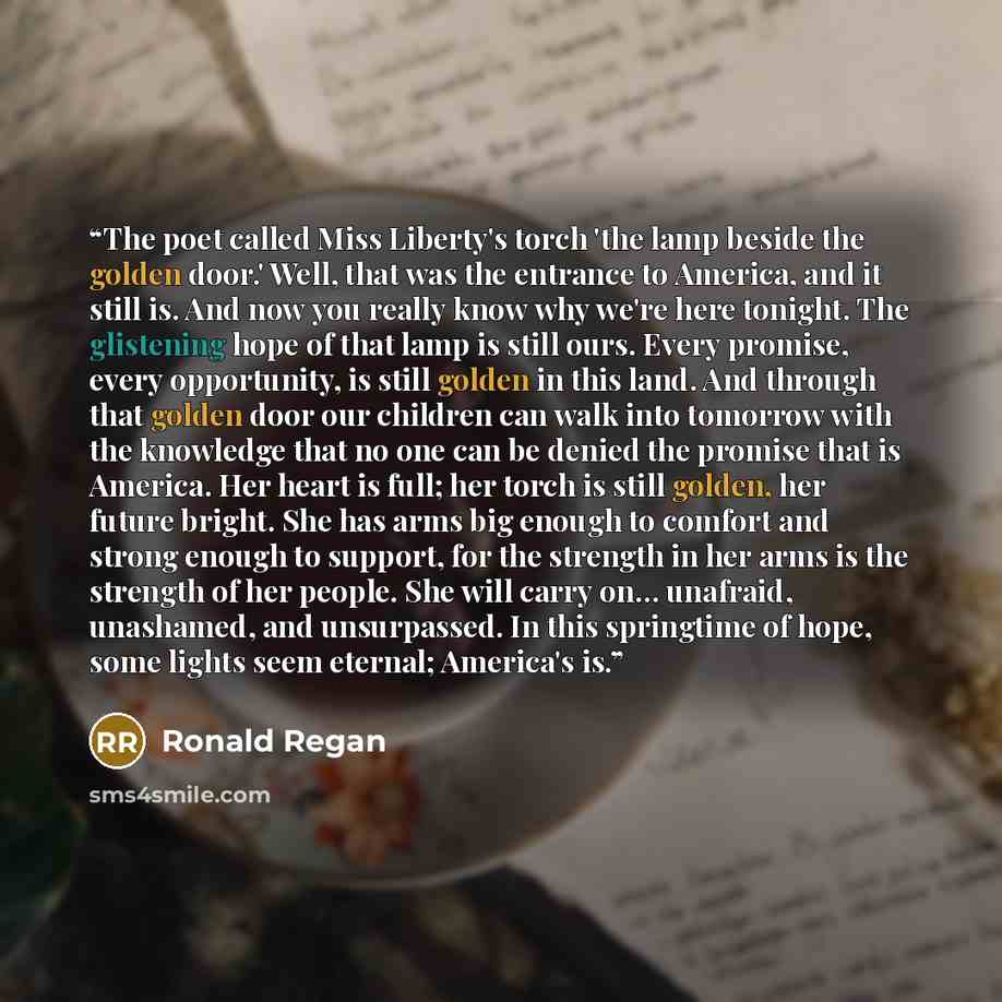 “The poet called Miss Liberty's torch 'the lamp beside the golden door.' Well, that was the entrance to America, and it still is. And now you really know why we're here tonight. The glistening hope of that lamp is still ours. Every promise, every opportunity, is still golden in this land. And…” quote by Ronald Regan