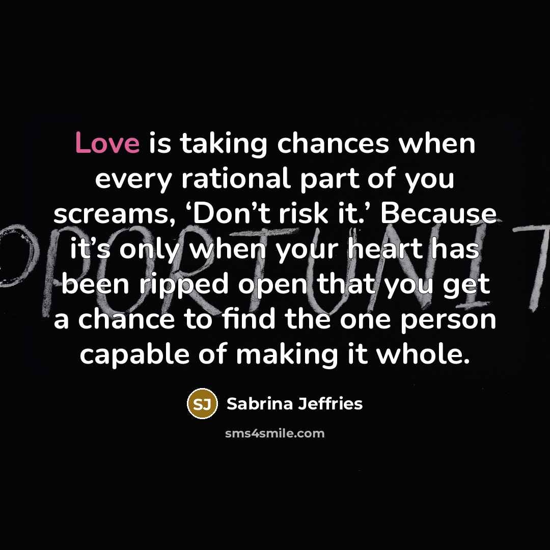 “Love is taking chances when every rational part of you screams, ‘Don’t risk it.’ Because it’s only when your heart has been ripped open that you get a chance to find the one person capable of making it whole.” quote by Sabrina Jeffries