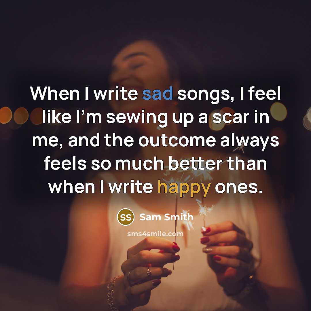“When I write sad songs, I feel like I'm sewing up a scar in me, and the outcome always feels so much better than when I write happy ones.” quote by Sam Smith