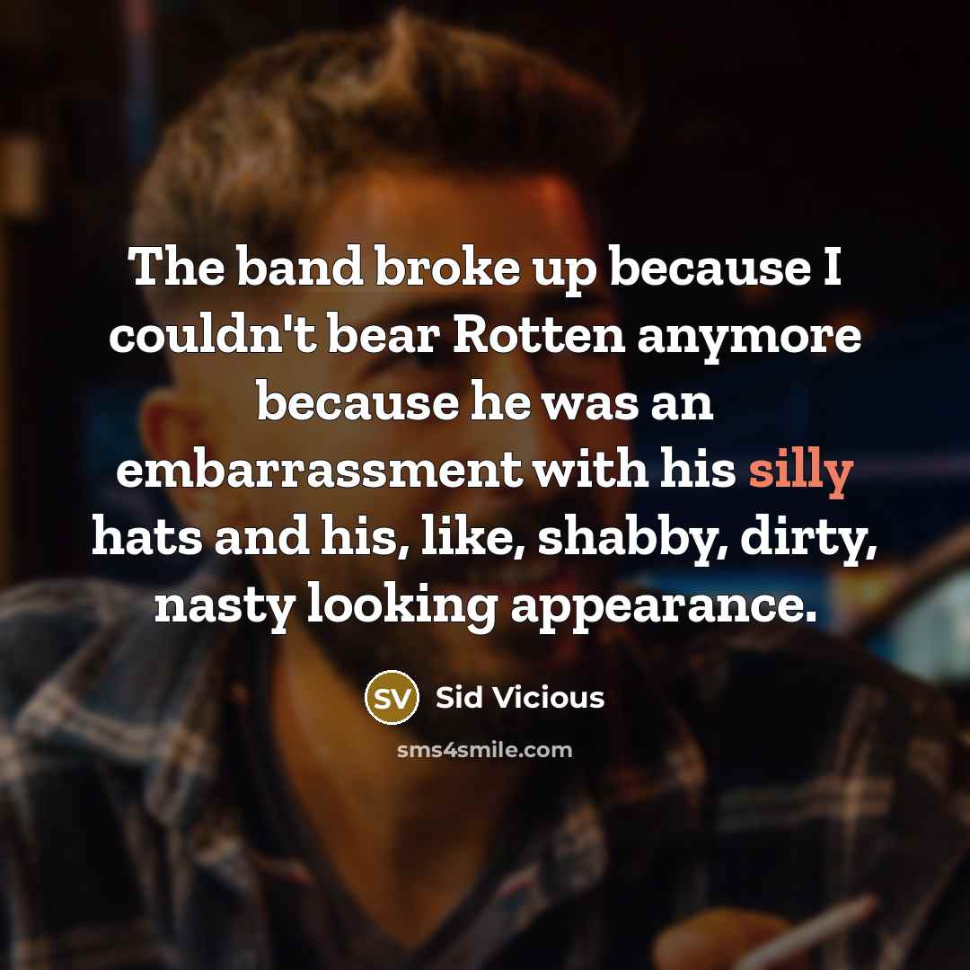“The band broke up because I couldn't bear Rotten anymore because he was an embarrassment with his silly hats and his, like, shabby, dirty, nasty looking appearance.” quote by Sid Vicious