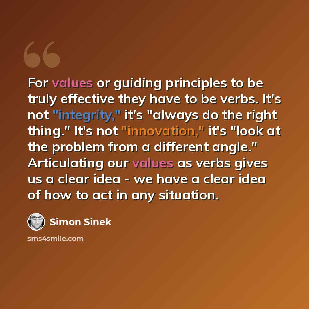 “For values or guiding principles to be truly effective they have to be verbs. It's not "integrity," it's "always do the right thing." It's not "innovation," it's "look at the problem from a different angle." Articulating our values as verbs gives us a clear idea - we have a clear idea of how to…” quote by Simon Sinek