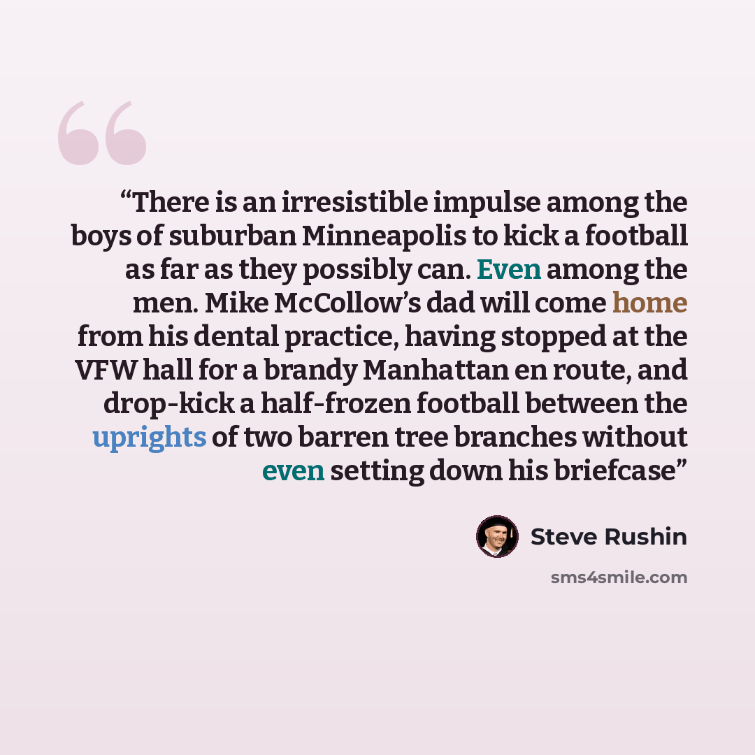“There is an irresistible impulse among the boys of suburban Minneapolis to kick a football as far as they possibly can. Even among the men. Mike McCollow’s dad will come home from his dental practice, having stopped at the VFW hall for a brandy Manhattan en route, and drop-kick a half-frozen…” quote by Steve Rushin