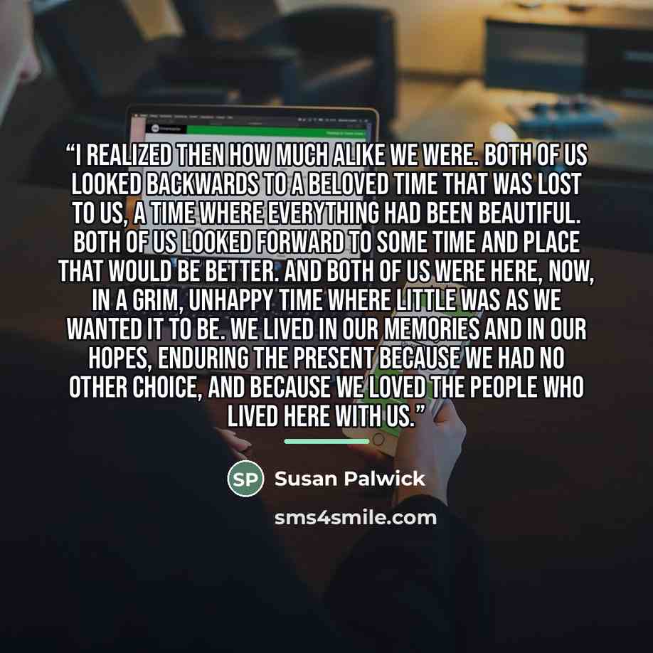 “I realized then how much alike we were. Both of us looked backwards to a beloved time that was lost to us, a time where everything had been beautiful. Both of us looked forward to some time and place that would be better. And both of us were here, now, in a grim, unhappy time where little was as…” quote by Susan Palwick