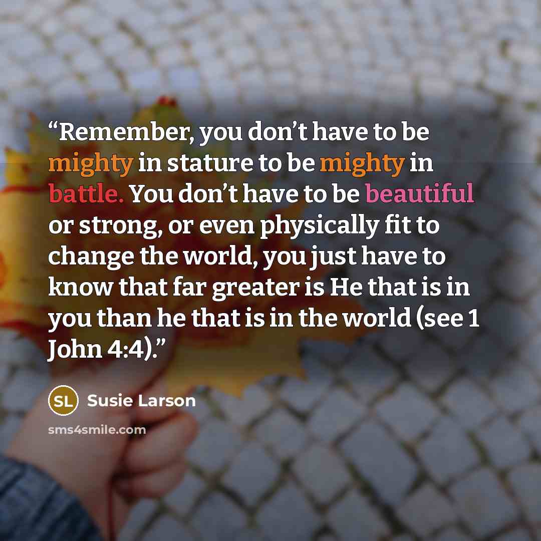 “Remember, you don’t have to be mighty in stature to be mighty in battle. You don’t have to be beautiful or strong, or even physically fit to change the world, you just have to know that far greater is He that is in you than he that is in the world (see 1 John 4:4).” quote by Susie Larson