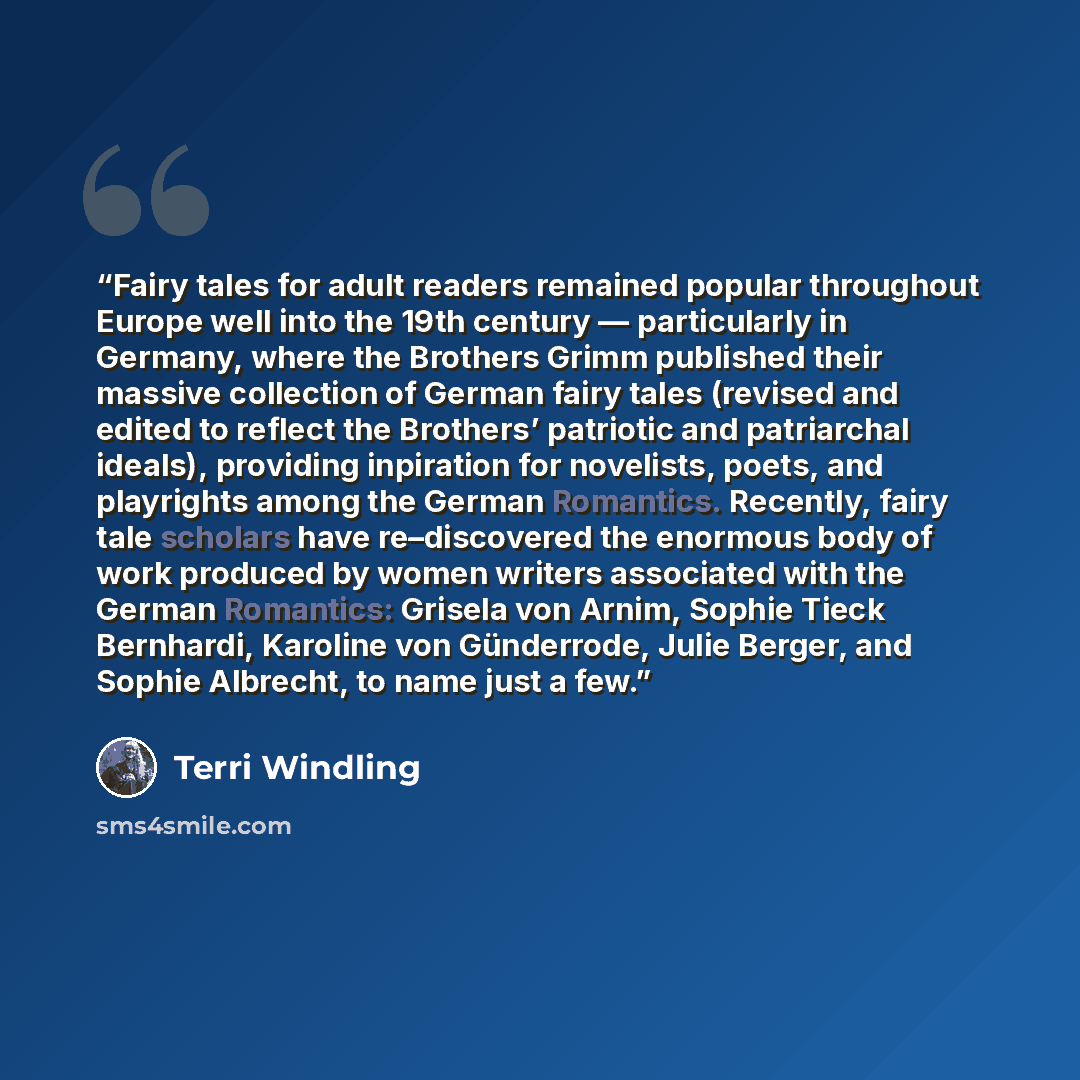 “Fairy tales for adult readers remained popular throughout Europe well into the 19th century — particularly in Germany, where the Brothers Grimm published their massive collection of German fairy tales (revised and edited to reflect the Brothers’ patriotic and patriarchal ideals), providing…” quote by Terri Windling
