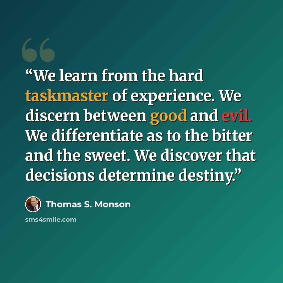 “We learn from the hard taskmaster of experience. We discern between good and evil. We differentiate as to the bitter and the sweet. We discover that decisions determine destiny.” quote by Thomas S. Monson